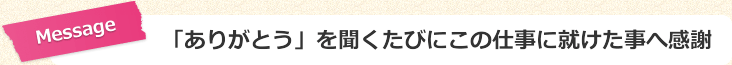 「ありがとう」を聞くたびにこの仕事に就けた事へ感謝