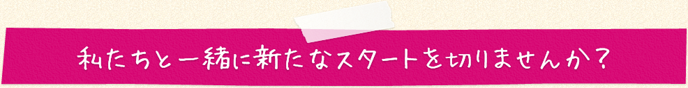 私たちと一緒に新たなスタートを切りませんか?