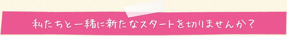 私たちと一緒に新たなスタートを切りませんか？